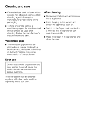 Page 28^Clean stainless steel surfaces with a
suitable non-abrasive stainless steel
cleaning agent following the
manufacturer’s instructions on the
packaging.
^To help prevent re-soiling, a
conditioning agent for stainless steel
should always be used after
cleaning. Follow the manufacturer’s
instructions on the label.
Ventilation gaps
^The ventilation gaps should be
cleaned on a regular basis with a
brush or vacuum cleaner. A build-up
of dust will increase the energy
consumption of the appliance.
Door seal
Do...