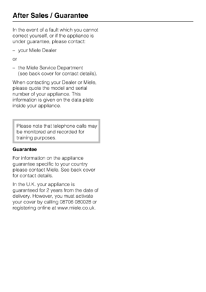 Page 32In the event of a fault which you cannot
correct yourself, or if the appliance is
under guarantee, please contact:
–your Miele Dealer
or
–the Miele Service Department
(see back cover for contact details).
When contacting your Dealer or Miele,
please quote the model and serial
number of your appliance. This
information is given on the data plate
inside your appliance.
Please note that telephone calls may
be monitored and recorded for
training purposes.
Guarantee
For information on the appliance
guarantee...