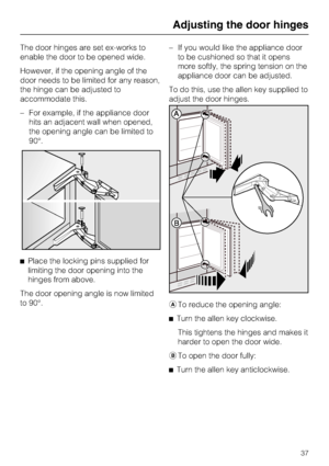 Page 37The door hinges are set ex-works to
enable the door to be opened wide.
However, if the opening angle of the
door needs to be limited for any reason,
the hinge can be adjusted to
accommodate this.
–For example, if the appliance door
hits an adjacent wall when opened,
the opening angle can be limited to
90°.
^Place the locking pins supplied for
limiting the door opening into the
hinges from above.
The door opening angle is now limited
to 90°.–If you would like the appliance door
to be cushioned so that it...