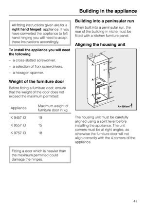 Page 41All fitting instructions given are for a
right hand hingedappliance. If you
have converted the appliance to left
hand hinging you will need to adapt
these instructions accordingly.
To install the appliance you will need
the following:
–a cross-slotted screwdriver,
–a selection of Torx screwdrivers,
–a hexagon spanner.
Weight of the furniture door
Before fitting a furniture door, ensure
that the weight of the door does not
exceed the maximum permitted:
ApplianceMaximum weight of
furniture door in kg
K...