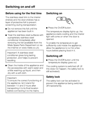 Page 12Before using for the first time
The stainless steel trim to the interior
shelves and the door shelves has a
layer of protective foil to prevent
scratching during transportation.
^Do not remove this foil until the
appliance has been built in.
^Treat the stainless steel surfaces with
a proprietary stainless steel
conditioner immediately after
removing the foil (available from the
Miele Spare Parts Department or via
the internet on www.miele.co.uk).
Important! A stainless steel
conditioner gives long...