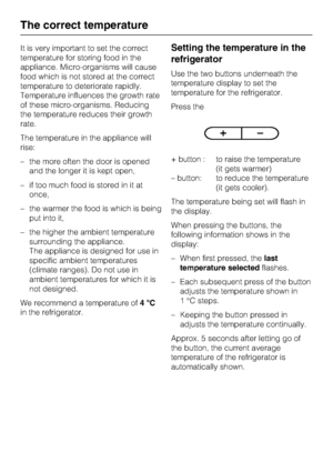 Page 14It is very important to set the correct
temperature for storing food in the
appliance. Micro-organisms will cause
food which is not stored at the correct
temperature to deteriorate rapidly.
Temperature influences the growth rate
of these micro-organisms. Reducing
the temperature reduces their growth
rate.
The temperature in the appliance will
rise:
–the more often the door is opened
and the longer it is kept open,
– if too much food is stored in it at
once,
– the warmer the food is which is being
put...