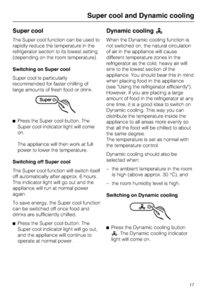 Page 17Super cool
The Super cool function can be used to
rapidly reduce the temperature in the
refrigerator section to its lowest setting
(depending on the room temperature).
Switching on Super cool
Super cool is particularly
recommended for faster chilling of
large amounts of fresh food or drink.
^Press the Super cool button. The
Super cool indicator light will come
on.
The appliance will then work at full
power to lower the temperature.
Switching off Super cool
The Super cool function will switch itself
off...