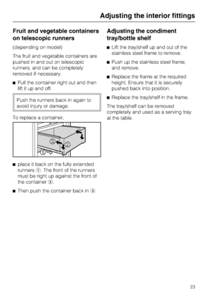 Page 23Fruit and vegetable containers
on telescopic runners
(depending on model)
The fruit and vegetable containers are
pushed in and out on telescopic
runners, and can be completely
removed if necessary.
^Pull the container right out and then
lift it up and off.
Push the runners back in again to
avoid injury or damage.
To replace a container,
^place it back on the fully extended
runnersa. The front of the runners
must be right up against the front of
the containerb.
^
Then push the container back inc....