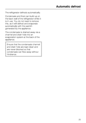 Page 25The refrigerator defrosts automatically.
Condensate and frost can build up on
the back wall of the refrigerator whilst it
is in use. You do not need to remove
this, as it will defrost and evaporate
automatically with the warmth
generated by the appliance.
The condensate is drained away via a
channel and drain hole into an
evaporation system at the back of the
appliance.
Ensure that the condensate channel
and drain hole are kept clean and
are never blocked so that
condensate can flow away without...