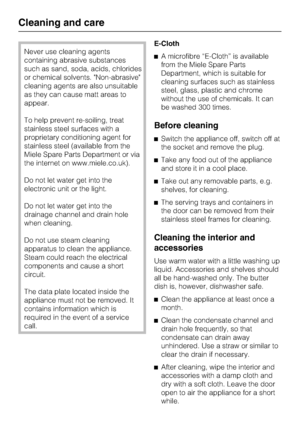 Page 26Never use cleaning agents
containing abrasive substances
such as sand, soda, acids, chlorides
or chemical solvents. Non-abrasive
cleaning agents are also unsuitable
as they can cause matt areas to
appear.
To help prevent re-soiling, treat
stainless steel surfaces with a
proprietary conditioning agent for
stainless steel (available from the
Miele Spare Parts Department or via
the internet on www.miele.co.uk).
Do not let water get into the
electronic unit or the light.
Do not let water get into the...