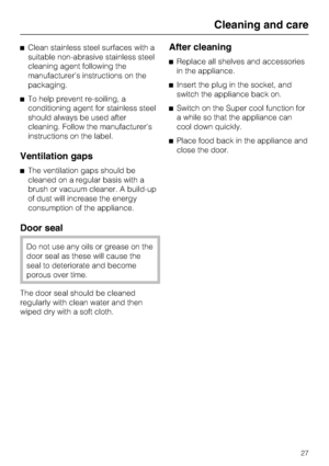 Page 27^Clean stainless steel surfaces with a
suitable non-abrasive stainless steel
cleaning agent following the
manufacturer’s instructions on the
packaging.
^To help prevent re-soiling, a
conditioning agent for stainless steel
should always be used after
cleaning. Follow the manufacturer’s
instructions on the label.
Ventilation gaps
^The ventilation gaps should be
cleaned on a regular basis with a
brush or vacuum cleaner. A build-up
of dust will increase the energy
consumption of the appliance.
Door seal
Do...