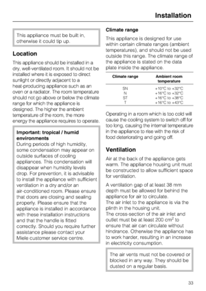 Page 33This appliance must be built in,
otherwise it could tip up.
Location
This appliance should be installed in a
dry, well-ventilated room. It should not be
installed where it is exposed to direct
sunlight or directly adjacent to a
heat-producing appliance such as an
oven or a radiator. The room temperature
should not go above or below the climate
range for which the appliance is
designed. The higher the ambient
temperature of the room, the more
energy the appliance requires to operate.
Important: tropical /...