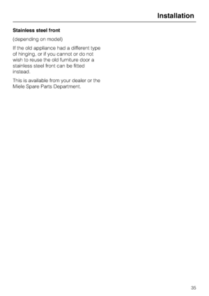 Page 35Stainless steel front
(depending on model)
If the old appliance had a different type
of hinging, or if you cannot or do not
wish to reuse the old furniture door a
stainless steel front can be fitted
instead.
This is available from your dealer or the
Miele Spare Parts Department.
Installation
35
 