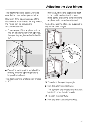 Page 37The door hinges are set ex-works to
enable the door to be opened wide.
However, if the opening angle of the
door needs to be limited for any reason,
the hinge can be adjusted to
accommodate this.
–For example, if the appliance door
hits an adjacent wall when opened,
the opening angle can be limited to
90°.
^Place the locking pins supplied for
limiting the door opening into the
hinges from above.
The door opening angle is now limited
to 90°.–If you would like the appliance door
to be cushioned so that it...