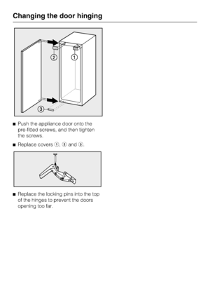 Page 40^Push the appliance door onto the
pre-fitted screws, and then tighten
the screws.
^Replace coversa,bandc.
^
Replace the locking pins into the top
of the hinges to prevent the doors
opening too far.
Changing the door hinging
40
 