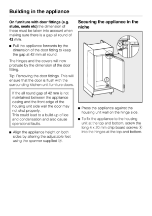 Page 44On furniture with door fittings (e.g.
stubs, seals etc)the dimension of
these must be taken into account when
making sure there is a gap all round of
42 mm.
^Pull the appliance forwards by the
dimension of the door fitting to keep
the gap at 42 mm all round.
The hinges and the covers will now
protrude by the dimension of the door
fitting.
Tip: Removing the door fittings. This will
ensure that the door is flush with the
surrounding kitchen unit furniture doors.
If the all round gap of 42 mm is not...