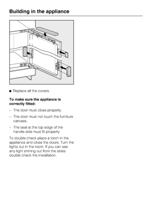 Page 48^Replace all the covers.
To make sure the appliance is
correctly fitted:
– The door must close properly.
– The door must not touch the furniture
carcase.
– The seal at the top edge of the
handle side must fit properly.
To double check place a torch in the
appliance and close the doors. Turn the
lights out in the room. If you can see
any light shining out from the sides
double check the installation.
Building in the appliance
48
 