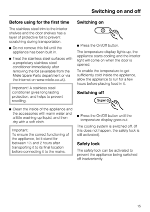 Page 15Before using for the first time
The stainless steel trim to the interior
shelves and the door shelves has a
layer of protective foil to prevent
scratching during transportation.
^Do not remove this foil until the
appliance has been built in.
^Treat the stainless steel surfaces with
a proprietary stainless steel
conditioner immediately after
removing the foil (available from the
Miele Spare Parts department or via
the internet on www.miele.co.uk).
Important! A stainless steel
conditioner gives long...