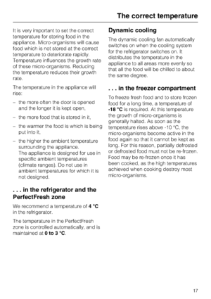 Page 17It is very important to set the correct
temperature for storing food in the
appliance. Micro-organisms will cause
food which is not stored at the correct
temperature to deteriorate rapidly.
Temperature influences the growth rate
of these micro-organisms. Reducing
the temperature reduces their growth
rate.
The temperature in the appliance will
rise:
–the more often the door is opened
and the longer it is kept open,
– the more food that is stored in it,
– the warmer the food is which is being
put into it,...