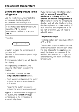 Page 18Setting the temperature in the
refrigerator
Use the two buttons underneath the
temperature display to set the
temperature for the refrigerator.
If the refrigerator zone temperature
is set to4°Cthe freezer
compartment will drop to approx.
-18 °C.
Press the
+ button: to raise the temperature (it
gets warmer)
– button: to reduce the temperature (it
gets cooler).
The temperature being set will flash in
the display.
When pressing the buttons, the
following information shows in the
display:
–
When first...