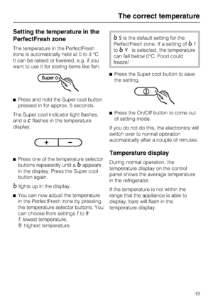 Page 19Setting the temperature in the
PerfectFresh zone
The temperature in the PerfectFresh
zone is automatically held at 0 to 3 °C.
It can be raised or lowered, e.g. if you
want to use it for storing items like fish.
^Press and hold the Super cool button
pressed in for approx. 5 seconds.
The Super cool indicator light flashes,
and a
;flashes in the temperature
display.
^Press one of the temperature selector
buttons repeatedly until a
=appears
in the display. Press the Super cool
button again.
=lights up in the...