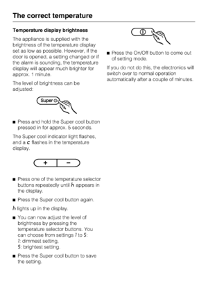 Page 20Temperature display brightness
The appliance is supplied with the
brightness of the temperature display
set as low as possible. However, if the
door is opened, a setting changed or if
the alarm is sounding, the temperature
display will appear much brighter for
approx. 1 minute.
The level of brightness can be
adjusted:
^Press and hold the Super cool button
pressed in for approx. 5 seconds.
The Super cool indicator light flashes,
and a
;flashes in the temperature
display.
^
Press one of the temperature...