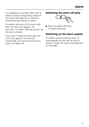 Page 21Your appliance has been fitted with an
alarm to avoid energy being wasted if
the door is left open and to prevent
stored food becoming too warm.
The alarm will sound if the door is left
open for more than approx. 60
seconds. The alarm will stop as soon as
the door is closed.
If you want to keep the door open for
more than approx. 60 seconds,
intentionally, we recommend that you
switch the alarm off.Switching the alarm off early
^Press the alarm off button.
The alarm will stop.
Switching on the alarm...