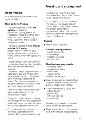 Page 31Home freezing
Only freeze fresh food which is in a
good condition.
Hints on home freezing
–The following types of foodare
suitablefor freezing:
Fresh meat, poultry, game, fish,
vegetables, herbs, fresh fruit, dairy
products, pastry, leftovers, egg
yolks, egg whites and a range of
pre-cooked meals.
–The following types of foodare not
suitable for freezing:
Grapes, lettuce, radishes, sour
cream, mayonnaise, eggs in their
shells, onions, whole raw apples and
pears.
– To retain colour, taste and vitamin C,...