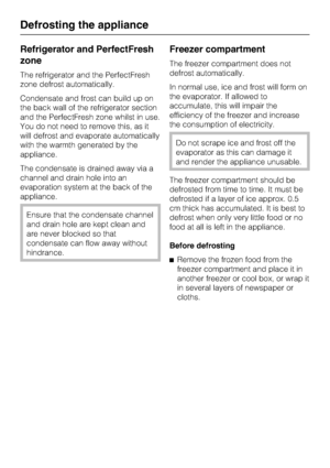 Page 34Refrigerator and PerfectFresh
zone
The refrigerator and the PerfectFresh
zone defrost automatically.
Condensate and frost can build up on
the back wall of the refrigerator section
and the PerfectFresh zone whilst in use.
You do not need to remove this, as it
will defrost and evaporate automatically
with the warmth generated by the
appliance.
The condensate is drained away via a
channel and drain hole into an
evaporation system at the back of the
appliance.
Ensure that the condensate channel
and drain...