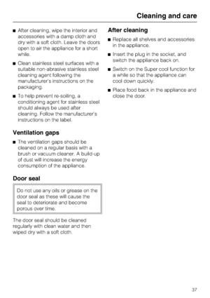 Page 37^After cleaning, wipe the interior and
accessories with a damp cloth and
dry with a soft cloth. Leave the doors
open to air the appliance for a short
while.
^Clean stainless steel surfaces with a
suitable non-abrasive stainless steel
cleaning agent following the
manufacturer’s instructions on the
packaging.
^To help prevent re-soiling, a
conditioning agent for stainless steel
should always be used after
cleaning. Follow the manufacturer’s
instructions on the label.
Ventilation gaps
^The ventilation gaps...
