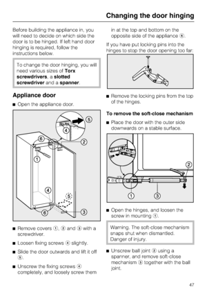 Page 47Before building the appliance in, you
will need to decide on which side the
door is to be hinged. If left hand door
hinging is required, follow the
instructions below.
To change the door hinging, you will
need various sizes ofTorx
screwdrivers,aslotted
screwdriverand aspanner.
Appliance door
^Open the appliance door.
^
Remove coversa,bandcwith a
screwdriver.
^
Loosen fixing screwsdslightly.
^
Slide the door outwards and lift it off
e.
^
Unscrew the fixing screwsd
completely, and loosely screw themin at...