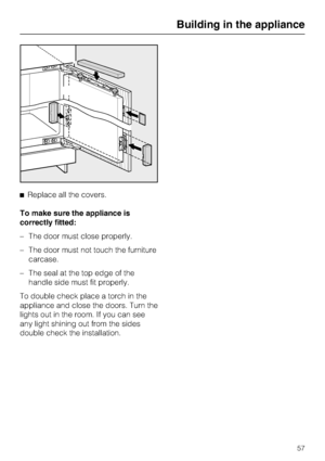 Page 57^Replace all the covers.
To make sure the appliance is
correctly fitted:
– The door must close properly.
– The door must not touch the furniture
carcase.
– The seal at the top edge of the
handle side must fit properly.
To double check place a torch in the
appliance and close the doors. Turn the
lights out in the room. If you can see
any light shining out from the sides
double check the installation.
Building in the appliance
57
 