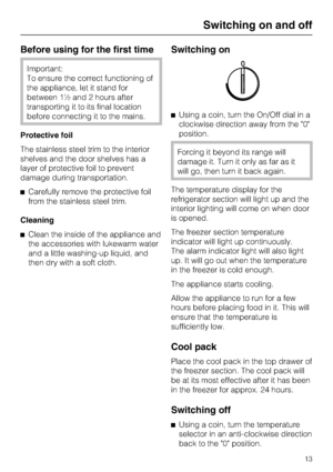 Page 13Before using for the first time
Important:
To ensure the correct functioning of
the appliance, let it stand for
between 1½ and 2 hours after
transporting it to its final location
before connecting it to the mains.
Protective foil
The stainless steel trim to the interior
shelves and the door shelves has a
layer of protective foil to prevent
damage during transportation.
^Carefully remove the protective foil
from the stainless steel trim.
Cleaning
^Clean the inside of the appliance and
the accessories with...