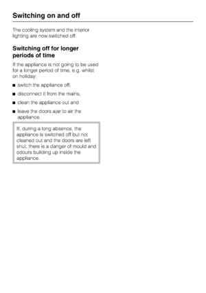 Page 14The cooling system and the interior
lighting are now switched off.
Switching off for longer
periods of time
If the appliance is not going to be used
for a longer period of time, e.g. whilst
on holiday:
^switch the appliance off,
^disconnect it from the mains,
^clean the appliance out and
^leave the doors ajar to air the
appliance.
If, during a long absence, the
appliance is switched off but not
cleaned out and the doors are left
shut, there is a danger of mould and
odours building up inside the...