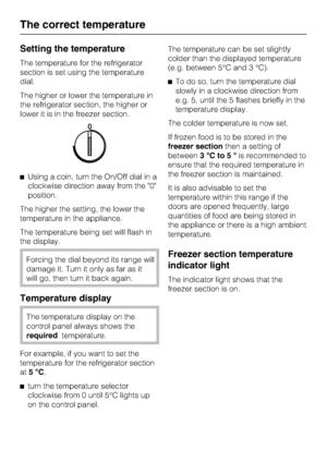 Page 16Setting the temperature
The temperature for the refrigerator
section is set using the temperature
dial.
The higher or lower the temperature in
the refrigerator section, the higher or
lower it is in the freezer section.
^Using a coin, turn the On/Off dial in a
clockwise direction away from the 0
position.
The higher the setting, the lower the
temperature in the appliance.
The temperature being set will flash in
the display.
Forcing the dial beyond its range will
damage it. Turn it only as far as it
will...