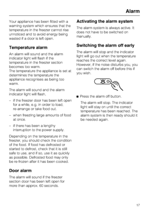 Page 17Your appliance has been fitted with a
warning system which ensures that the
temperature in the freezer cannot rise
unnoticed and to avoid energy being
wasted if a door is left open.
Temperature alarm
An alarm will sound and the alarm
indicator light will flash if the
temperature in the freezer section
becomes too warm.
The temperature the appliance is set at
determines the temperature the
appliance recognises as being too
warm.
The alarm will sound and the alarm
indicator light will flash,
– if the...