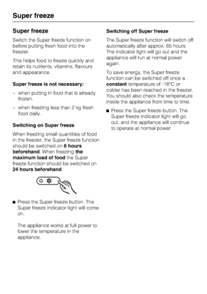 Page 18Super freeze
Switch the Super freeze function on
before putting fresh food into the
freezer.
This helps food to freeze quickly and
retain its nutrients, vitamins, flavours
and appearance.
Super freeze is not necessary:
–when putting in food that is already
frozen.
–when freezing less than 2 kg fresh
food daily.
Switching on Super freeze
When freezing small quantities of food
in the freezer, the Super freeze function
should be switched on6 hours
beforehand. When freezingthe
maximum load of foodthe Super...