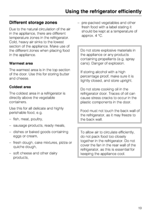 Page 19Different storage zones
Due to the natural circulation of the air
in the appliance, there are different
temperature zones in the refrigerator.
Cold, heavy air sinks to the lowest
section of the appliance. Make use of
the different zones when placing food
in the appliance.
Warmest area
The warmest area is in the top section
of the door. Use this for storing butter
and cheese.
Coldest area
The coldest area in a refrigerator is
directly above the vegetable
containers.
Use this for all delicate and highly...