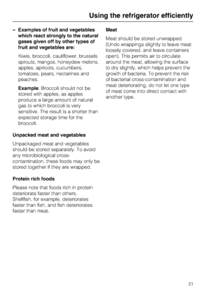 Page 21–Examples of fruit and vegetables
which react strongly to the natural
gases given off by other types of
fruit and vegetables are:
Kiwis, broccoli, cauliflower, brussels
sprouts, mangos, honeydew melons,
apples, apricots, cucumbers,
tomatoes, pears, nectarines and
peaches.
Example: Broccoli should not be
stored with apples, as apples
produce a large amount of natural
gas to which broccoli is very
sensitive. The result is a shorter than
expected storage time for the
broccoli.
Unpacked meat and vegetables...