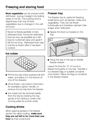 Page 26Most vegetablescan be cooked while
still frozen. Just put straight into boiling
water or hot fat. The cooking time is
slightly less than that of fresh
vegetables due to changes in the cell
structure.
Never re-freeze partially or fully
defrosted food. Consume defrosted
food as soon as possible as it will
lose its nutritional value and spoil if
left for too long. Defrosted food may
only be re-frozen after it has been
cooked.
Ice cubes
^Fill the ice tray three quarters full with
water, and place it in the...