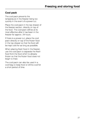 Page 27Cool pack
The cool pack prevents the
temperature in the freezer rising too
quickly in the event of a power cut.
Place the cool pack in the top drawer of
the freezer section, directly on top of
the food. The cool pack will be at its
most effective after it has been in the
freezer for approx. 24 hours.
If there is a power cut, place the cool
pack directly on top of the frozen food
in the top drawer so that the food will
be kept cold for as long as possible.
When placing fresh food in the freezer,
use the...