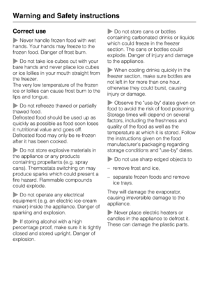 Page 10Correct use
~Never handle frozen food with wet
hands. Your hands may freeze to the
frozen food. Danger of frost burn.
~Do not take ice cubes out with your
bare hands and never place ice cubes
or ice lollies in your mouth straight from
the freezer.
The very low temperature of the frozen
ice or lollies can cause frost burn to the
lips and tongue.
~Do not refreeze thawed or partially
thawed food.
Defrosted food should be used up as
quickly as possible as food soon loses
it nutritional value and goes off....