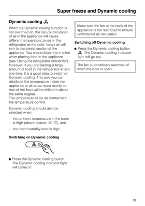 Page 19Dynamic coolingm
When the Dynamic cooling function is
not switched on, the natural circulation
of air in the appliance will cause
different temperature zones in the
refrigerator as the cold, heavy air will
sink to the lowest section of the
appliance. You should bear this in mind
when placing food in the appliance
(see Using the refrigerator efficiently).
However, if you are placing a large
amount of food in the refrigerator at any
one time, it is a good idea to switch on
Dynamic cooling. This way you...