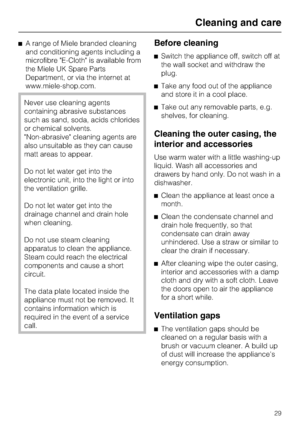 Page 29^A range of Miele branded cleaning
and conditioning agents including a
microfibre E-Cloth is available from
the Miele UK Spare Parts
Department, or via the internet at
www.miele-shop.com.
Never use cleaning agents
containing abrasive substances
such as sand, soda, acids chlorides
or chemical solvents.
Non-abrasive cleaning agents are
also unsuitable as they can cause
matt areas to appear.
Do not let water get into the
electronic unit, into the light or into
the ventilation grille.
Do not let water get...