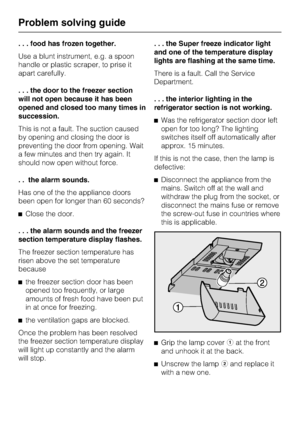 Page 32. . . food has frozen together.
Use a blunt instrument, e.g. a spoon
handle or plastic scraper, to prise it
apart carefully.
. . . the door to the freezer section
will not open because it has been
opened and closed too many times in
succession.
This is not a fault. The suction caused
by opening and closing the door is
preventing the door from opening. Wait
a few minutes and then try again. It
should now open without force.
. . the alarm sounds.
Has one of the the appliance doors
been open for longer than...