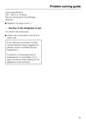 Page 33Lamp specification:
220 - 240 V, E 14 fitting
See the old lamp for the Wattage
required.
^Replace the lamp covera.
. . . the floor of the refrigerator is wet.
The drain hole is blocked.
^Clean the condensate channel and
drain hole.
If you still cannot remedy the fault
having followed these suggestions,
please contact the Miele Service
Department.
To prevent unnecessary loss of
temperature it is advisable not to
open the doors while waiting for the
appliance to be serviced.
Problem solving guide
33
 