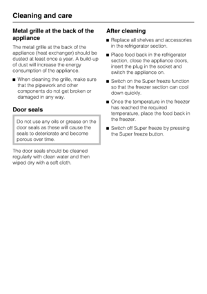 Page 30Metal grille at the back of the
appliance
The metal grille at the back of the
appliance (heat exchanger) should be
dusted at least once a year. A build-up
of dust will increase the energy
consumption of the appliance.
^When cleaning the grille, make sure
that the pipework and other
components do not get broken or
damaged in any way.
Door seals
Do not use any oils or grease on the
door seals as these will cause the
seals to deteriorate and become
porous over time.
The door seals should be cleaned...