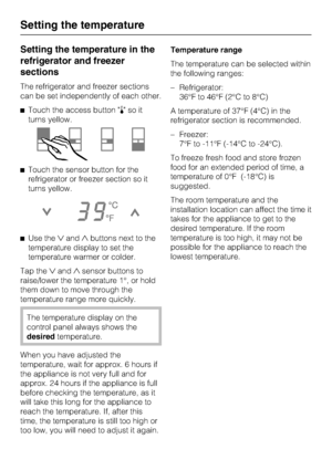 Page 14Setting the temperature in the
refrigerator and freezer
sections
The refrigerator and freezer sections
can be set independently of each other.
Touch the access button soit
turns yellow.
Touch the sensor button for the
refrigerator or freezer section so it
turns yellow.
Use theandbuttons next to the
temperature display to set the
temperature warmer or colder.
Tap theandsensor buttons to
raise/lower the temperature 1°, or hold
them down to move through the
temperature range more quickly.
The...