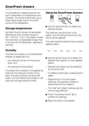 Page 16The SmartFresh drawers provide the
right combination of temperature and
humidity. The result is freshness up to
three times longer than in the other
zones of the refrigerator.
Storage temperatures
For fresh foods that are not adversely
affected by cold, the best range is
32° - 37°F (0° - 3°C). This helps to keep
the food fresh considerably longer than
in the rest of the refrigerator, spoiling is
minimal.
Humidity
The level of humidity in the SmartFresh
drawers is dependent on:
– the moisture content of...