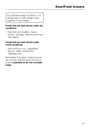 Page 17For optimal storage conditions, it is
always best to store similar foods
together in one crisper.
Foods that are best stored under dry
conditions
–fresh fish and shellfish, meats,
poultry, sausage, dairy products and
deli salads.
Foods that are best stored under
moist conditions
–fresh produce, e.g., vegetables,
lettuce, herbs, mushrooms,
cabbage, fruit.
Remember that higher moisture levels
can only be attained when the food is
storedunpacked so air can circulate
freely.
SmartFresh drawers
17
 