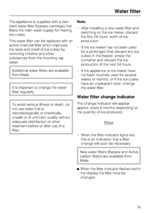 Page 33The appliance is supplied with a stan
-
dard water filter (bypass cartridge) that
filters the main water supply for making
ice cubes.
This water filter can be replaced with an
active charcoal filter which improves
the taste and smell of ice cubes by
removing chlorine and other
substances from the incoming tap
water.
Additional water filters are available
from Miele.
It is important to change the water
filter regularly.
To avoid serious illness or death, do
not use water that is
microbiologically or...