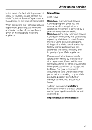 Page 47In the event of a fault which you cannot
easily fix yourself, please contact the
Miele Technical Service Department at
the address on the back of this booklet.
When contacting the Technical Service
department, please quote the model
and serial number of your appliance
given on the data plate inside the
appliance.MieleCare
(USA only)
MieleCare, our Extended Service
Contract program; gives you the
assurance of knowing that your
appliance investment is covered by 5
years of worry-free ownership.
MieleCareis...