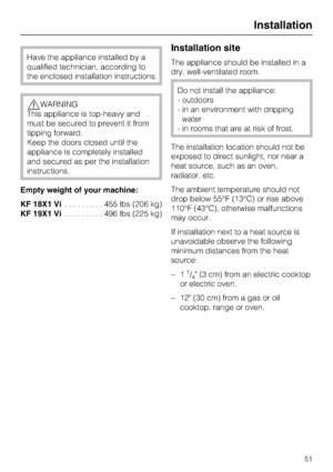 Page 51Have the appliance installed by a
qualified technician, according to
the enclosed installation instructions.
WARNING
This appliance is top-heavy and
must be secured to prevent it from
tipping forward.
Keep the doors closed until the
appliance is completely installed
and secured as per the installation
instructions.
Empty weight of your machine:
KF 18X1 Vi.........455lbs(206 kg)
KF 19X1 Vi.........496lbs(225 kg)
Installation site
The appliance should be installed in a
dry, well-ventilated room.
Do not...