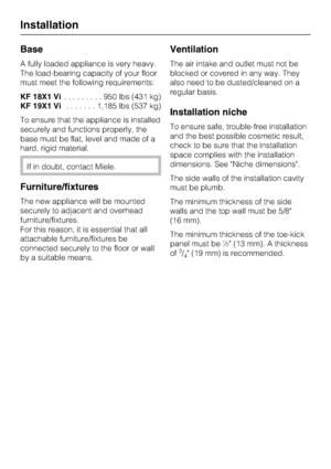 Page 52Base
A fully loaded appliance is very heavy.
The load-bearing capacity of your floor
must meet the following requirements:
KF 18X1 Vi.........950lbs(431 kg)
KF 19X1 Vi.......1,185 lbs (537 kg)
To ensure that the appliance is installed
securely and functions properly, the
base must be flat, level and made of a
hard, rigid material.
If in doubt, contact Miele.
Furniture/fixtures
The new appliance will be mounted
securely to adjacent and overhead
furniture/fixtures.
For this reason, it is essential that...